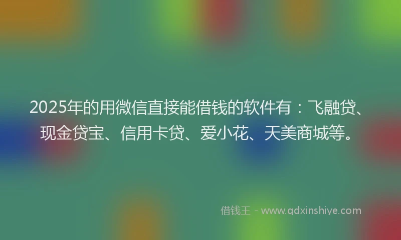 2025年的用微信直接能借钱的软件有：飞融贷、现金贷宝、信用卡贷、爱小花、天美商城等。