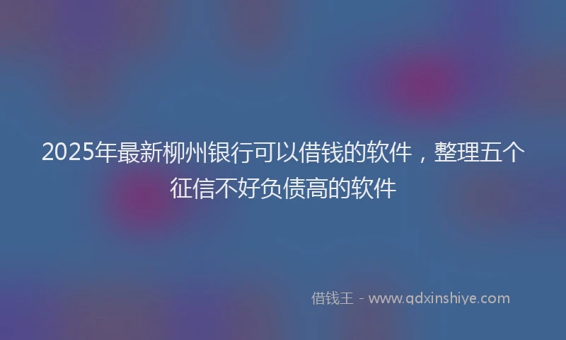 2025年最新柳州银行可以借钱的软件，整理五个征信不好负债高的软件