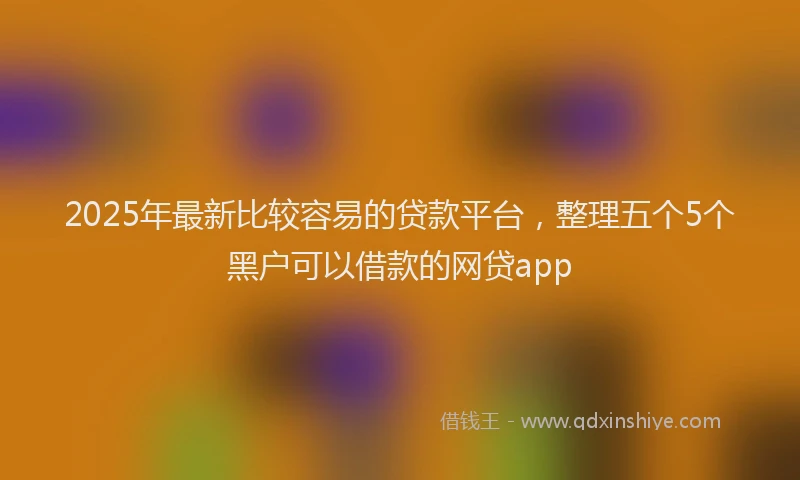 2025年最新比较容易的贷款平台，整理五个5个黑户可以借款的网贷app
