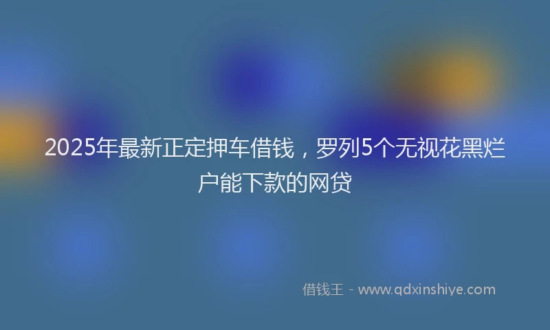 2025年最新正定押车借钱，罗列5个无视花黑烂户能下款的网贷