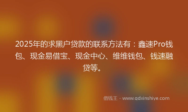 2025年的求黑户贷款的联系方法有：鑫速Pro钱包、现金易借宝、现金中心、维维钱包、钱速融贷等。