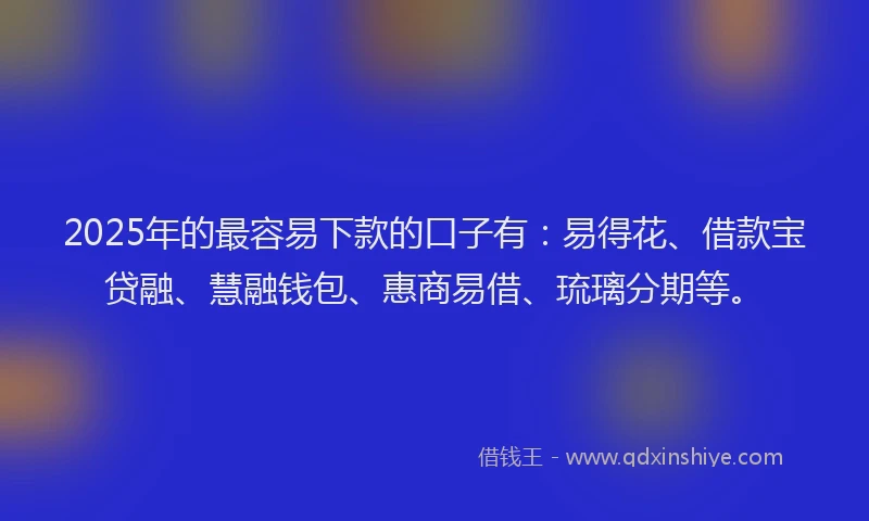 2025年的最容易下款的口子有：易得花、借款宝贷融、慧融钱包、惠商易借、琉璃分期等。