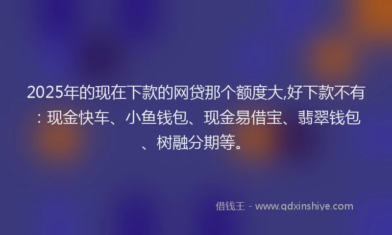 2025年的现在下款的网贷那个额度大,好下款不有：现金快车、小鱼钱包、现金易借宝、翡翠钱包、树融分期等。