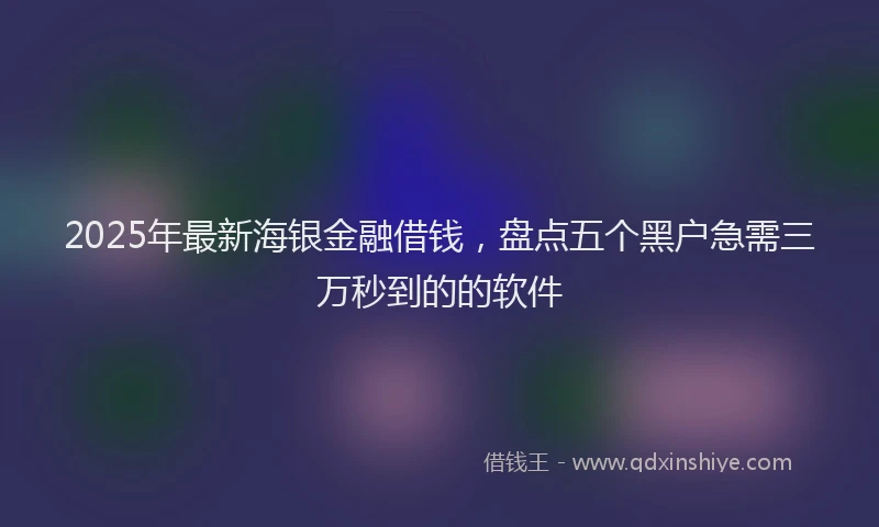 2025年最新海银金融借钱，盘点五个黑户急需三万秒到的的软件