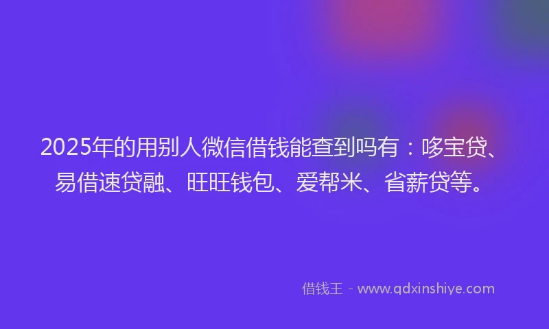 2025年的用别人微信借钱能查到吗有：哆宝贷、易借速贷融、旺旺钱包、爱帮米、省薪贷等。