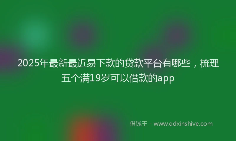 2025年最新最近易下款的贷款平台有哪些，梳理五个满19岁可以借款的app