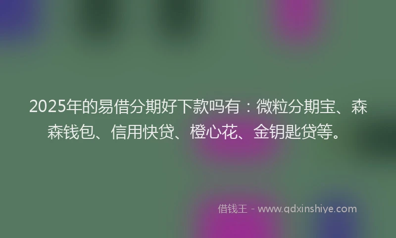 2025年的易借分期好下款吗有：微粒分期宝、森森钱包、信用快贷、橙心花、金钥匙贷等。