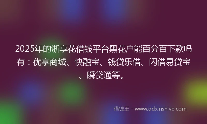 2025年的浙享花借钱平台黑花户能百分百下款吗有：优享商城、快融宝、钱贷乐借、闪借易贷宝、瞬贷通等。