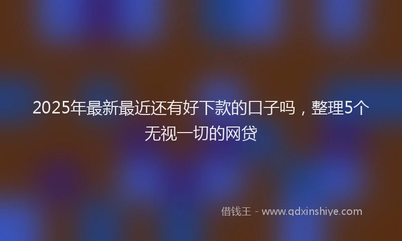 2025年最新最近还有好下款的口子吗，整理5个无视一切的网贷