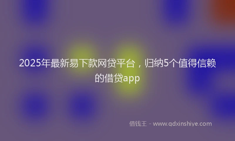 2025年最新易下款网贷平台，归纳5个值得信赖的借贷app