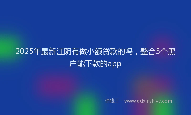 2025年最新江阴有做小额贷款的吗，整合5个黑户能下款的app