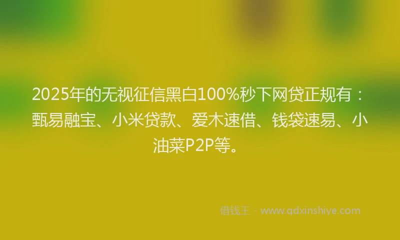2025年的无视征信黑白100%秒下网贷正规有：甄易融宝、小米贷款、爱木速借、钱袋速易、小油菜P2P等。