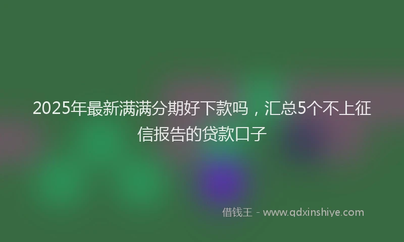 2025年最新满满分期好下款吗，汇总5个不上征信报告的贷款口子