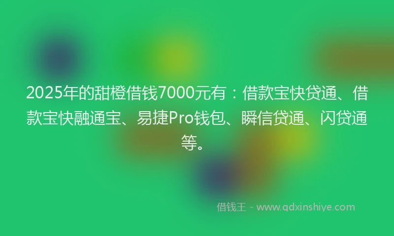 2025年的甜橙借钱7000元有：借款宝快贷通、借款宝快融通宝、易捷Pro钱包、瞬信贷通、闪贷通等。