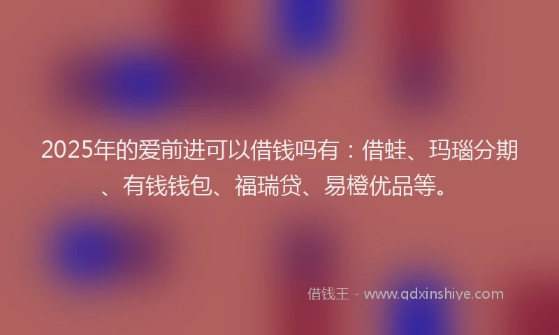 2025年的爱前进可以借钱吗有：借蛙、玛瑙分期、有钱钱包、福瑞贷、易橙优品等。