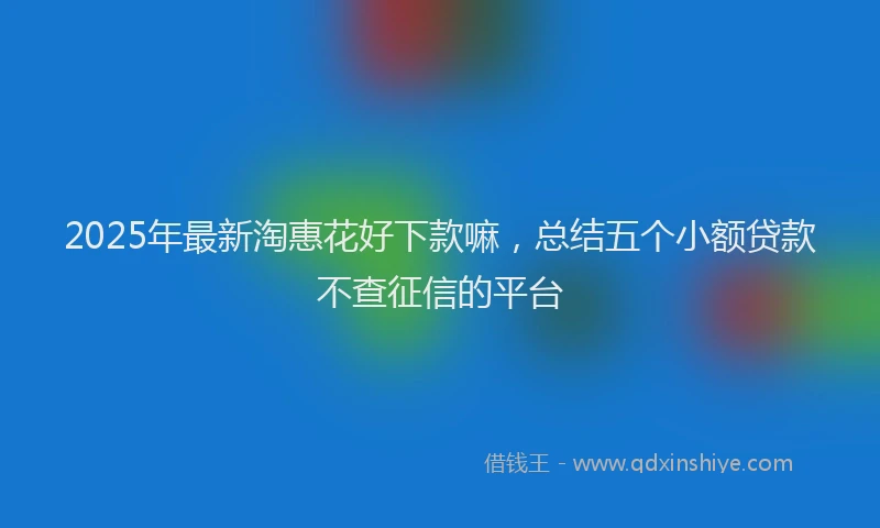 2025年最新淘惠花好下款嘛，总结五个小额贷款不查征信的平台