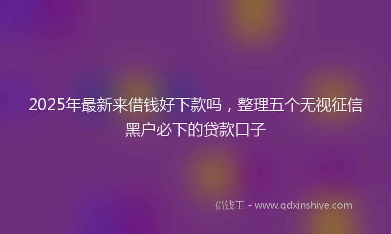 2025年最新来借钱好下款吗，整理五个无视征信黑户必下的贷款口子