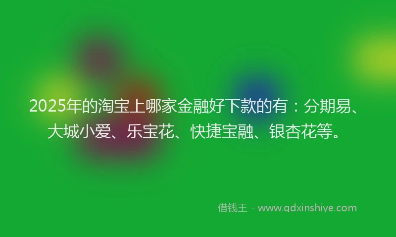 2025年的淘宝上哪家金融好下款的有：分期易、大城小爱、乐宝花、快捷宝融、银杏花等。