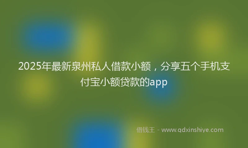 2025年最新泉州私人借款小额，分享五个手机支付宝小额贷款的app