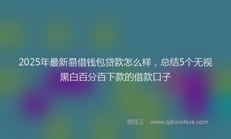 2025年最新易借钱包贷款怎么样，总结5个无视黑白百分百下款的借款口子