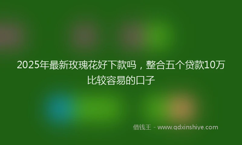 2025年最新玫瑰花好下款吗，整合五个贷款10万比较容易的口子