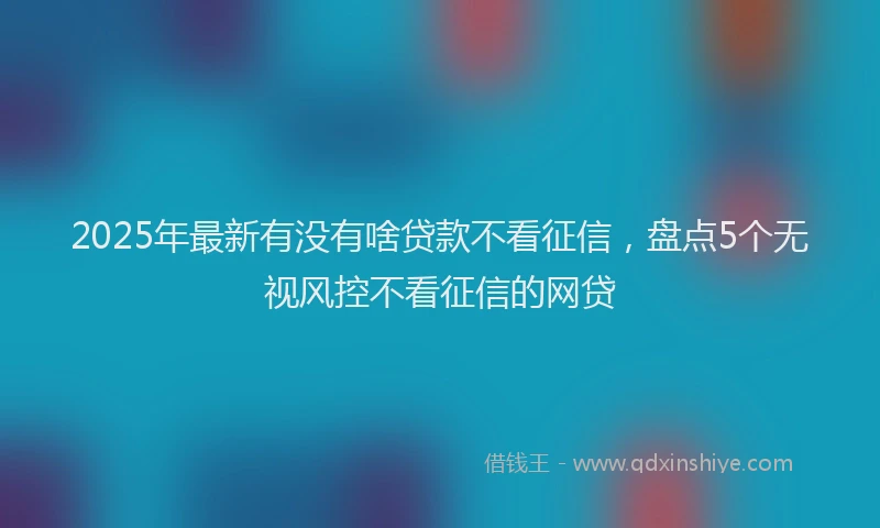 2025年最新有没有啥贷款不看征信，盘点5个无视风控不看征信的网贷