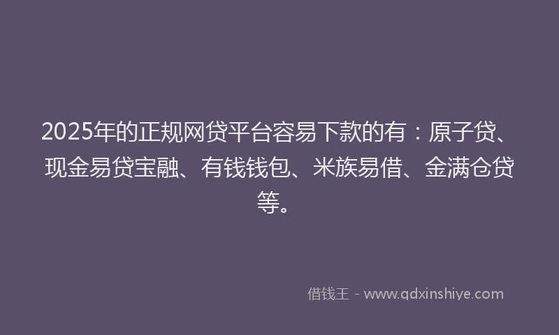 2025年的正规网贷平台容易下款的有：原子贷、现金易贷宝融、有钱钱包、米族易借、金满仓贷等。