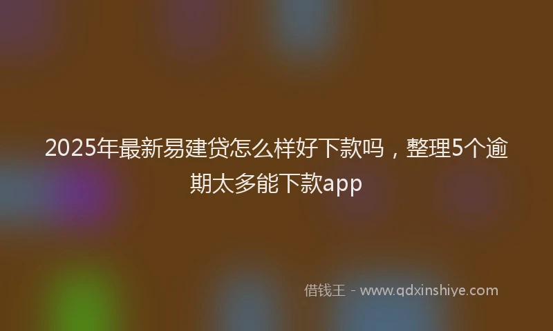2025年最新易建贷怎么样好下款吗，整理5个逾期太多能下款app