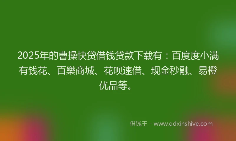 2025年的曹操快贷借钱贷款下载有：百度度小满有钱花、百樂商城、花呗速借、现金秒融、易橙优品等。