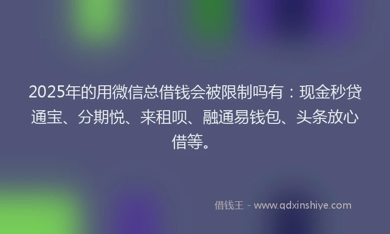 2025年的用微信总借钱会被限制吗有：现金秒贷通宝、分期悦、来租呗、融通易钱包、头条放心借等。