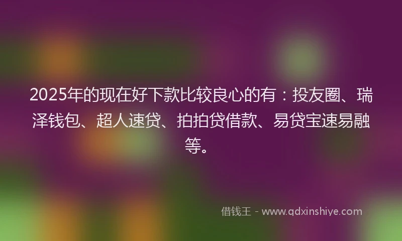2025年的现在好下款比较良心的有：投友圈、瑞泽钱包、超人速贷、拍拍贷借款、易贷宝速易融等。