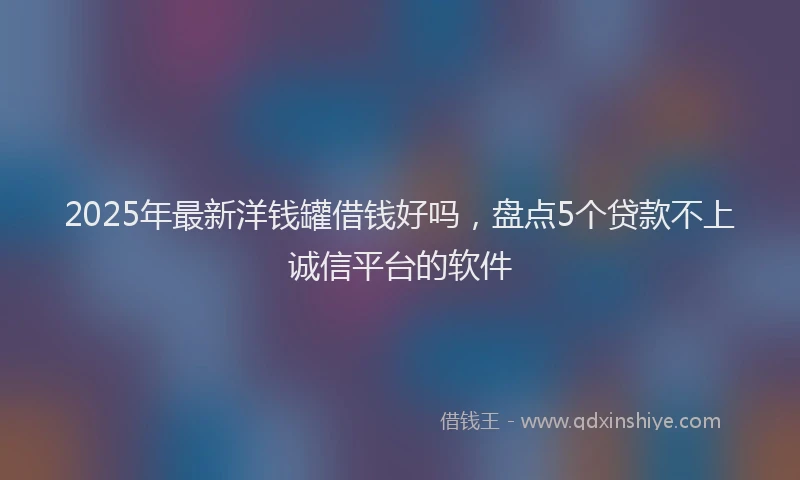 2025年最新洋钱罐借钱好吗，盘点5个贷款不上诚信平台的软件