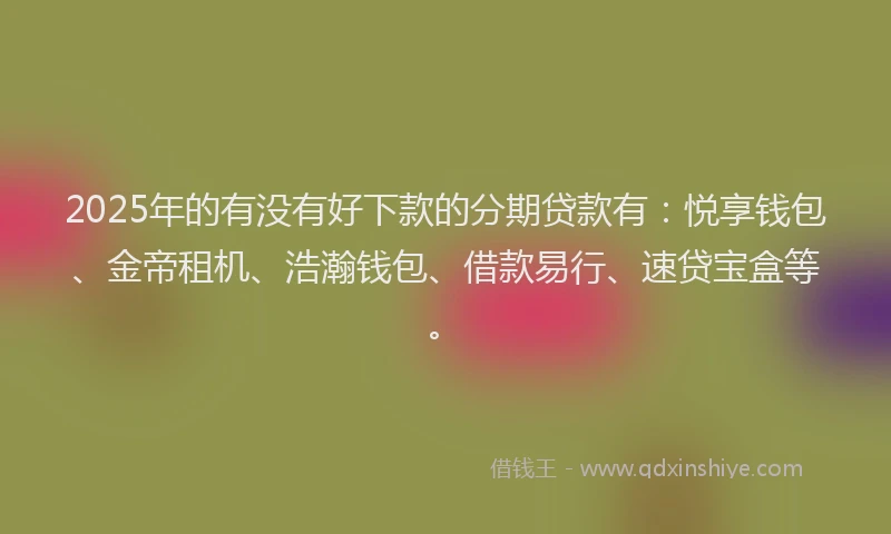 2025年的有没有好下款的分期贷款有：悦享钱包、金帝租机、浩瀚钱包、借款易行、速贷宝盒等。