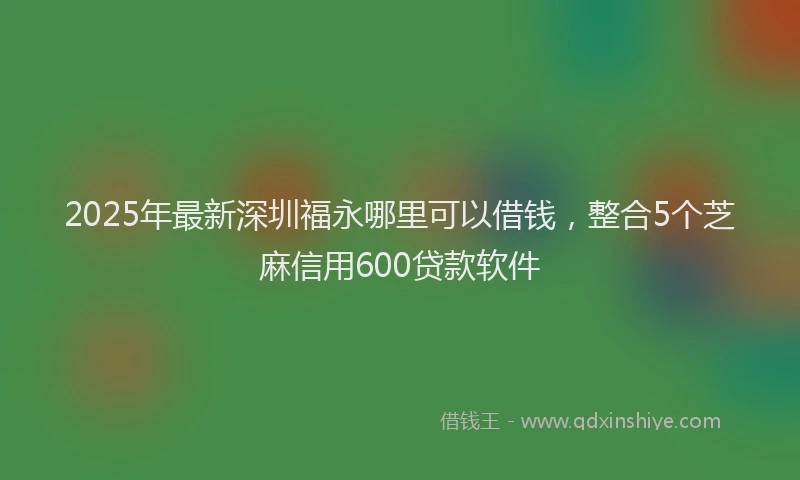2025年最新深圳福永哪里可以借钱，整合5个芝麻信用600贷款软件