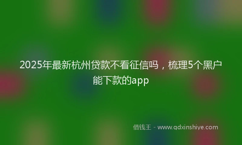 2025年最新杭州贷款不看征信吗，梳理5个黑户能下款的app