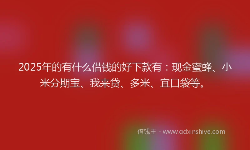 2025年的有什么借钱的好下款有：现金蜜蜂、小米分期宝、我来贷、多米、宜口袋等。