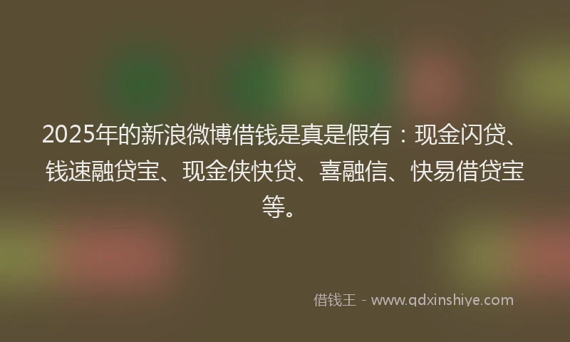 2025年的新浪微博借钱是真是假有：现金闪贷、钱速融贷宝、现金侠快贷、喜融信、快易借贷宝等。