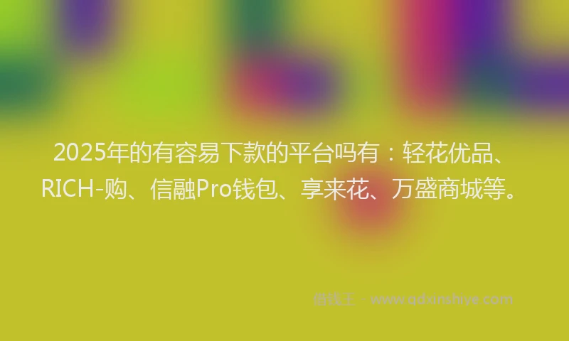 2025年的有容易下款的平台吗有：轻花优品、RICH-购、信融Pro钱包、享来花、万盛商城等。