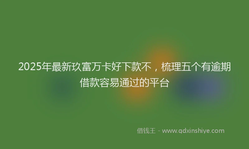 2025年最新玖富万卡好下款不，梳理五个有逾期借款容易通过的平台