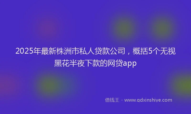 2025年最新株洲市私人贷款公司，概括5个无视黑花半夜下款的网贷app