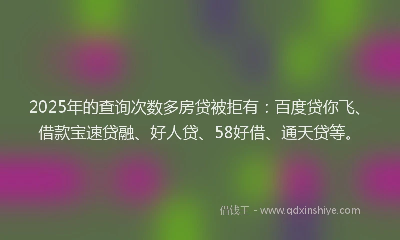 2025年的查询次数多房贷被拒有：百度贷你飞、借款宝速贷融、好人贷、58好借、通天贷等。