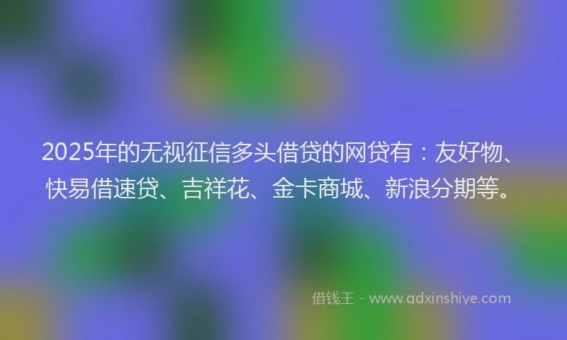 2025年的无视征信多头借贷的网贷有：友好物、快易借速贷、吉祥花、金卡商城、新浪分期等。