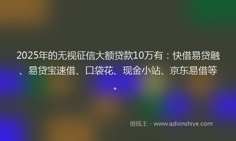 2025年的无视征信大额贷款10万有：快借易贷融、易贷宝速借、口袋花、现金小站、京东易借等。