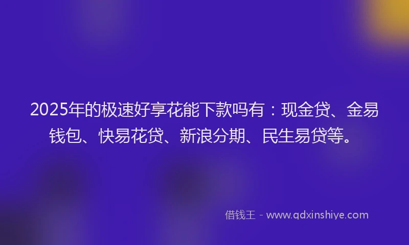 2025年的极速好享花能下款吗有：现金贷、金易钱包、快易花贷、新浪分期、民生易贷等。