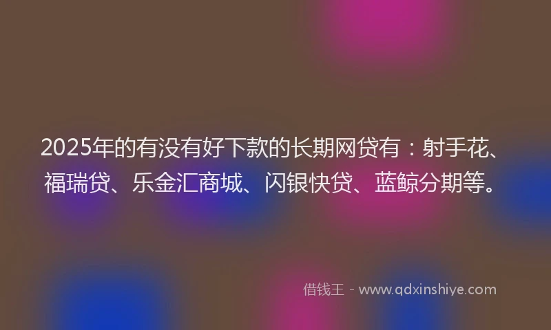 2025年的有没有好下款的长期网贷有：射手花、福瑞贷、乐金汇商城、闪银快贷、蓝鲸分期等。