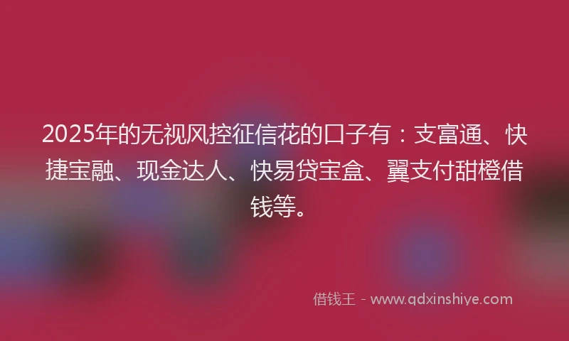2025年的无视风控征信花的口子有：支富通、快捷宝融、现金达人、快易贷宝盒、翼支付甜橙借钱等。