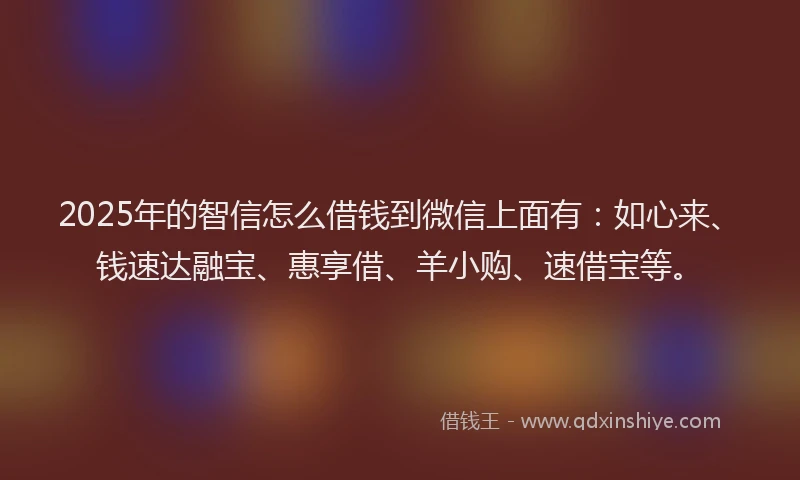 2025年的智信怎么借钱到微信上面有：如心来、钱速达融宝、惠享借、羊小购、速借宝等。