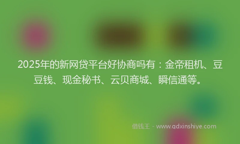 2025年的新网贷平台好协商吗有：金帝租机、豆豆钱、现金秘书、云贝商城、瞬信通等。