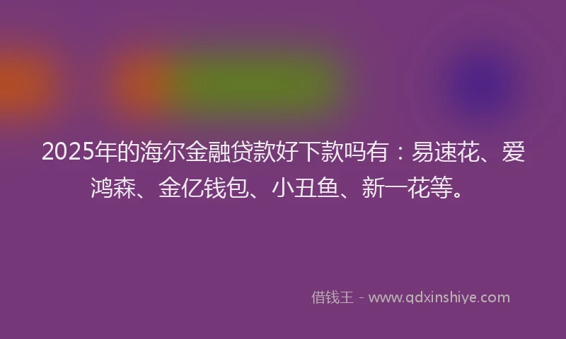 2025年的海尔金融贷款好下款吗有：易速花、爱鸿森、金亿钱包、小丑鱼、新一花等。