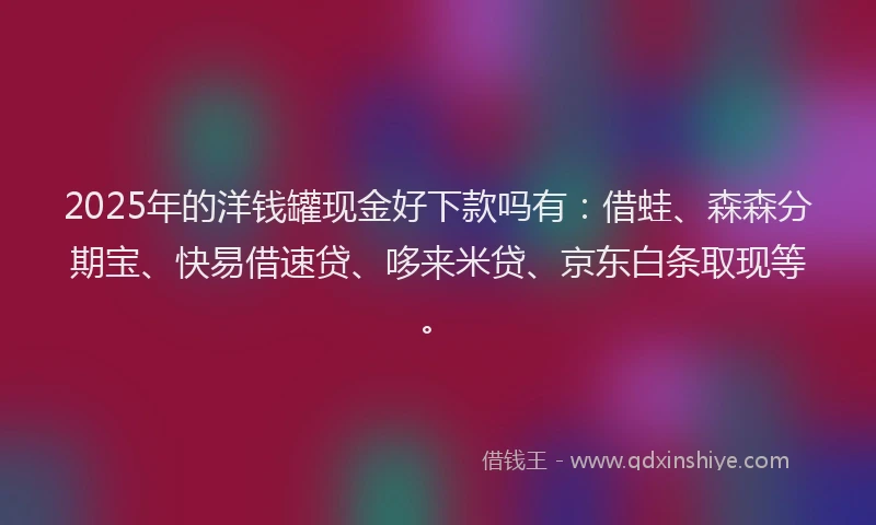 2025年的洋钱罐现金好下款吗有：借蛙、森森分期宝、快易借速贷、哆来米贷、京东白条取现等。